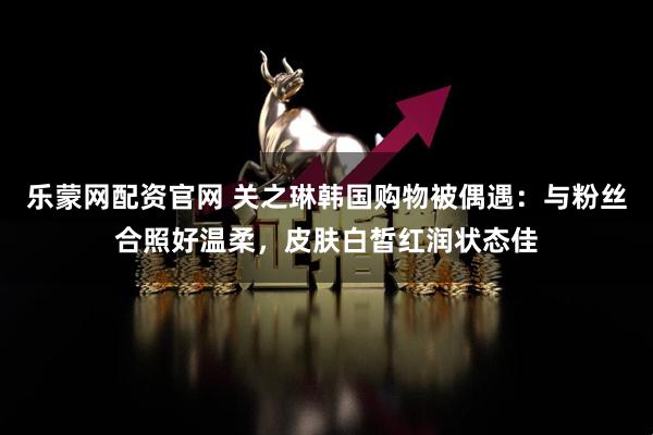 乐蒙网配资官网 关之琳韩国购物被偶遇：与粉丝合照好温柔，皮肤白皙红润状态佳