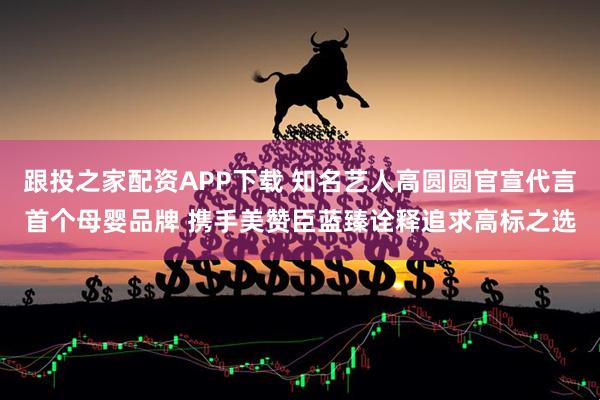跟投之家配资APP下载 知名艺人高圆圆官宣代言首个母婴品牌 携手美赞臣蓝臻诠释追求高标之选