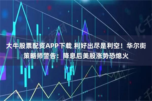 大牛股票配资APP下载 利好出尽是利空！华尔街策略师警告：降息后美股涨势恐熄火