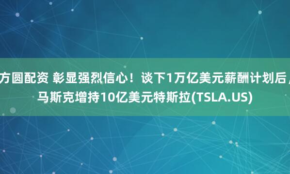 方圆配资 彰显强烈信心！谈下1万亿美元薪酬计划后，马斯克增持10亿美元特斯拉(TSLA.US)