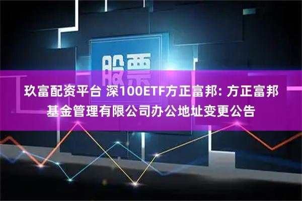 玖富配资平台 深100ETF方正富邦: 方正富邦基金管理有限公司办公地址变更公告