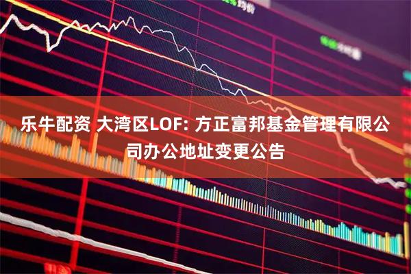 乐牛配资 大湾区LOF: 方正富邦基金管理有限公司办公地址变更公告