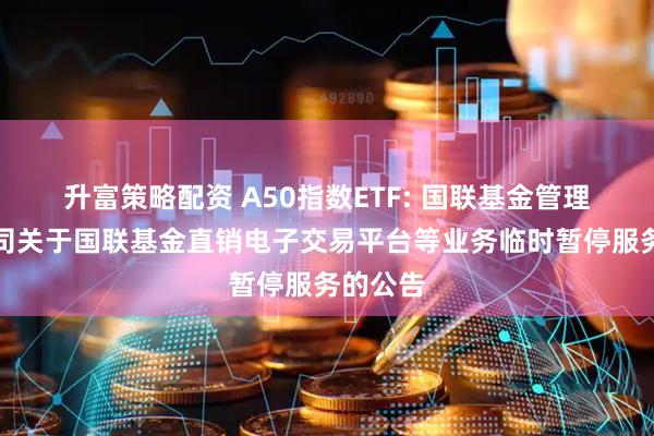 升富策略配资 A50指数ETF: 国联基金管理有限公司关于国联基金直销电子交易平台等业务临时暂停服务的公告