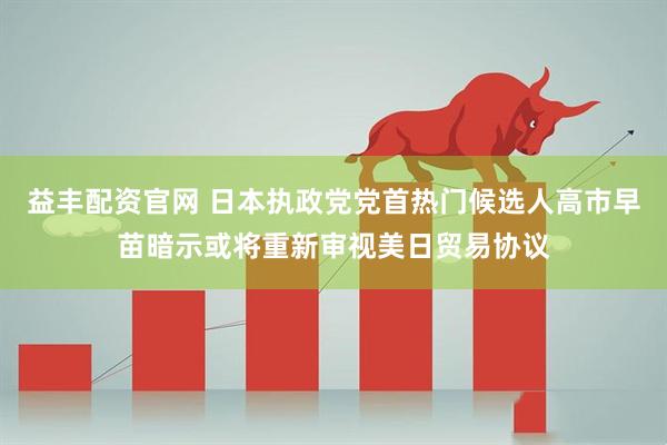 益丰配资官网 日本执政党党首热门候选人高市早苗暗示或将重新审视美日贸易协议