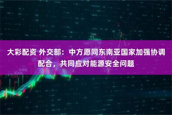 大彩配资 外交部：中方愿同东南亚国家加强协调配合，共同应对能源安全问题