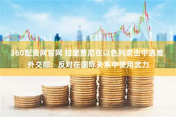 360配资网官网 拉里贾尼在以色列袭击中遇难 外交部：反对在国际关系中使用武力