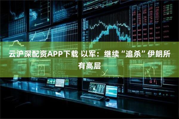 云沪深配资APP下载 以军：继续“追杀”伊朗所有高层