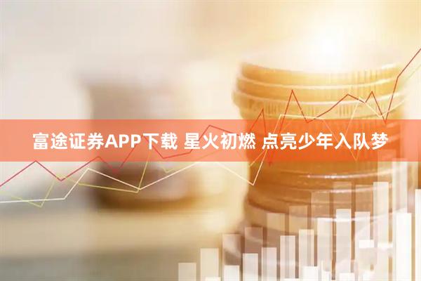 富途证券APP下载 星火初燃 点亮少年入队梦