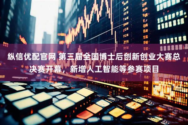 纵信优配官网 第三届全国博士后创新创业大赛总决赛开幕，新增人工智能等参赛项目