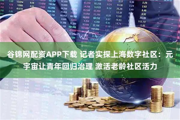 谷锦网配资APP下载 记者实探上海数字社区：元宇宙让青年回归治理 激活老龄社区活力