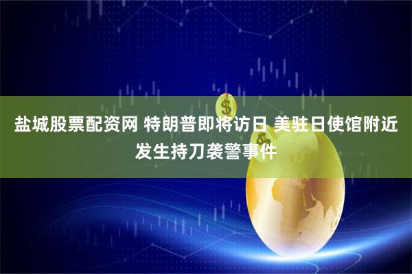 盐城股票配资网 特朗普即将访日 美驻日使馆附近发生持刀袭警事件