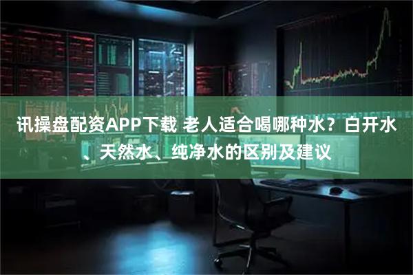 讯操盘配资APP下载 老人适合喝哪种水？白开水、天然水、纯净水的区别及建议