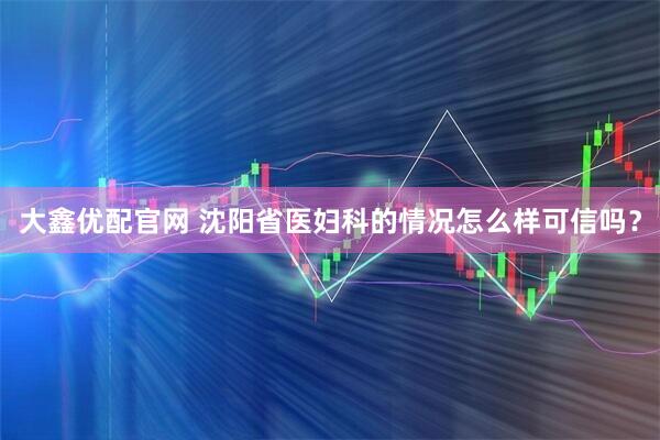 大鑫优配官网 沈阳省医妇科的情况怎么样可信吗？