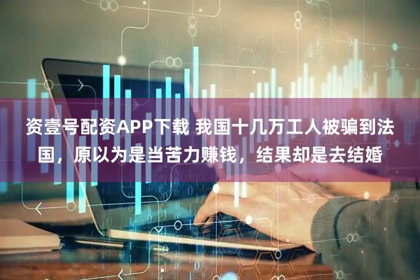 资壹号配资APP下载 我国十几万工人被骗到法国，原以为是当苦力赚钱，结果却是去结婚