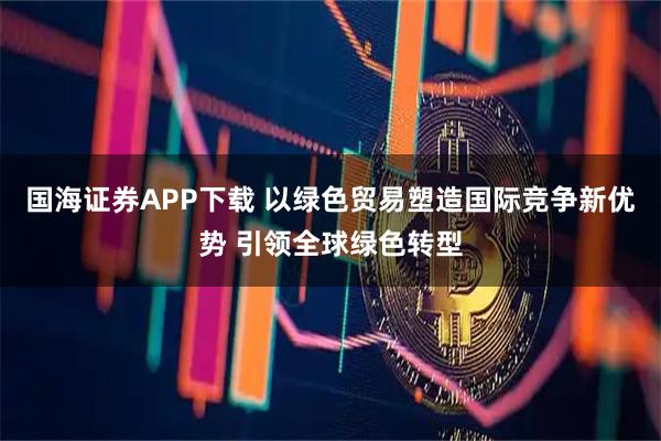 国海证券APP下载 以绿色贸易塑造国际竞争新优势 引领全球绿色转型