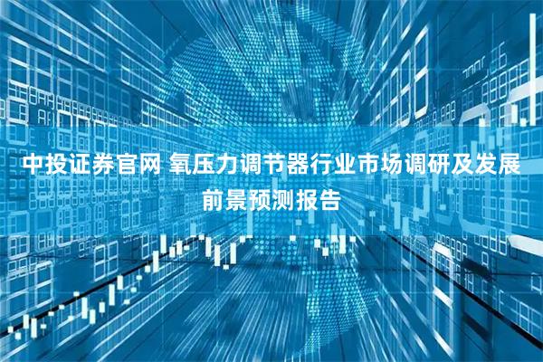 中投证券官网 氧压力调节器行业市场调研及发展前景预测报告