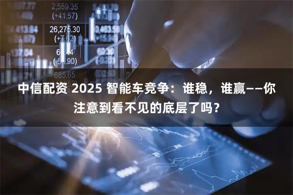 中信配资 2025 智能车竞争：谁稳，谁赢——你注意到看不见的底层了吗？