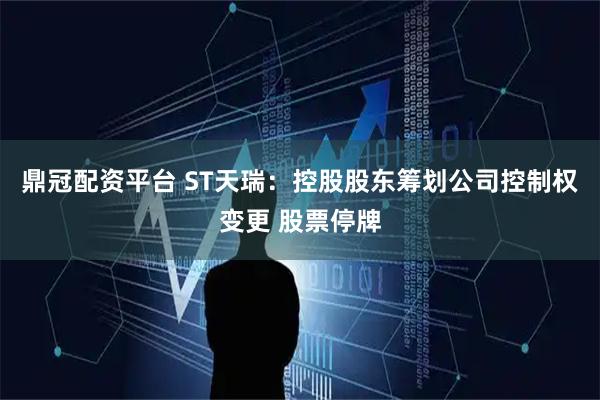 鼎冠配资平台 ST天瑞：控股股东筹划公司控制权变更 股票停牌