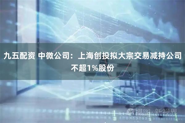 九五配资 中微公司：上海创投拟大宗交易减持公司不超1%股份