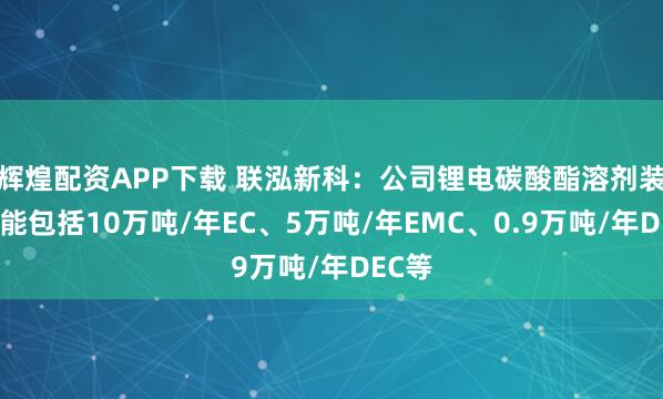 辉煌配资APP下载 联泓新科：公司锂电碳酸酯溶剂装置产能包括10万吨/年EC、5万吨/年EMC、0.9万吨/年DEC等