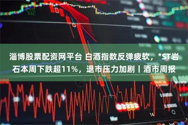 淄博股票配资网平台 白酒指数反弹疲软，*ST岩石本周下跌超11%，退市压力加剧丨酒市周报