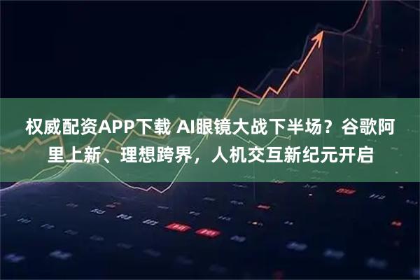 权威配资APP下载 AI眼镜大战下半场？谷歌阿里上新、理想跨界，人机交互新纪元开启