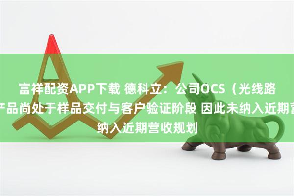 富祥配资APP下载 德科立：公司OCS（光线路交换）产品尚处于样品交付与客户验证阶段 因此未纳入近期营收规划