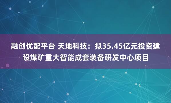 融创优配平台 天地科技：拟35.45亿元投资建设煤矿重大智能成套装备研发中心项目