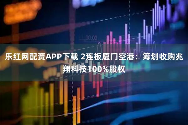 乐红网配资APP下载 2连板厦门空港：筹划收购兆翔科技100%股权