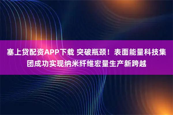 塞上贷配资APP下载 突破瓶颈！表面能量科技集团成功实现纳米纤维宏量生产新跨越