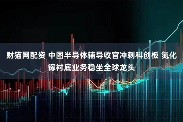 财猫网配资 中图半导体辅导收官冲刺科创板 氮化镓衬底业务稳坐全球龙头