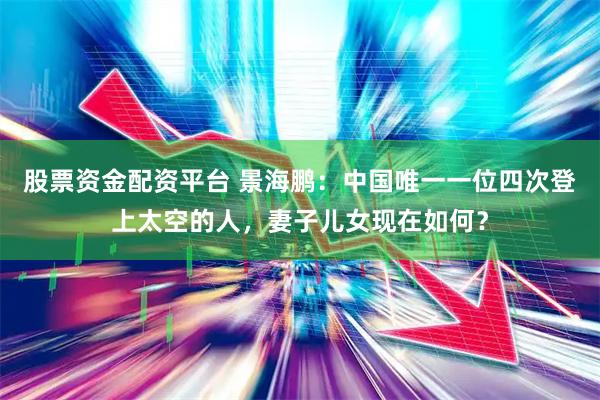 股票资金配资平台 景海鹏：中国唯一一位四次登上太空的人，妻子儿女现在如何？