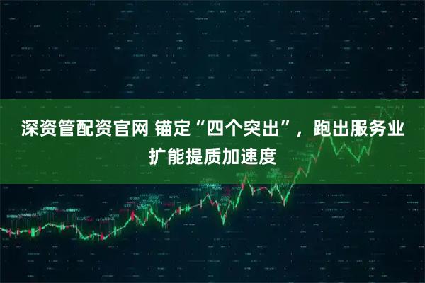 深资管配资官网 锚定“四个突出”，跑出服务业扩能提质加速度