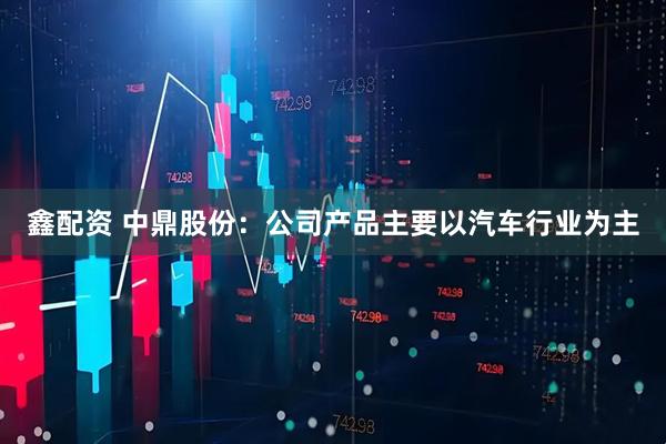 鑫配资 中鼎股份：公司产品主要以汽车行业为主
