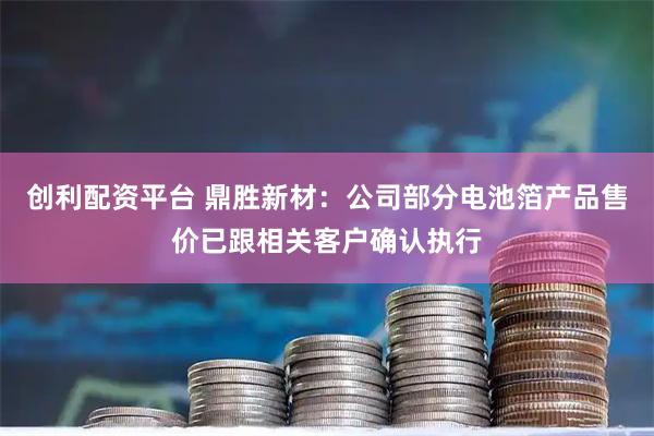 创利配资平台 鼎胜新材：公司部分电池箔产品售价已跟相关客户确认执行