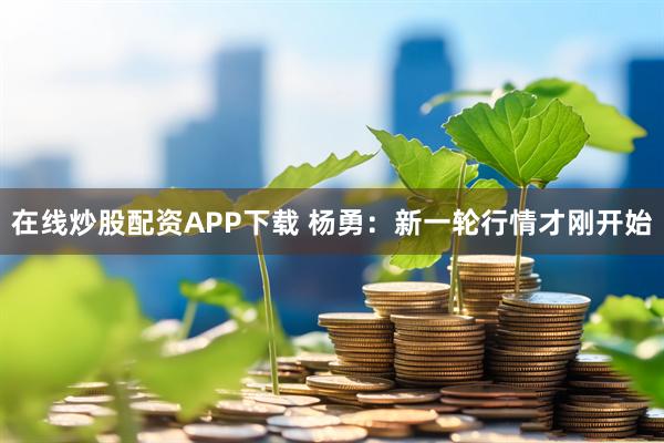在线炒股配资APP下载 杨勇：新一轮行情才刚开始