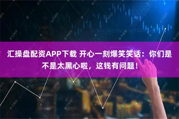 汇操盘配资APP下载 开心一刻爆笑笑话：你们是不是太黑心啦，这钱有问题！