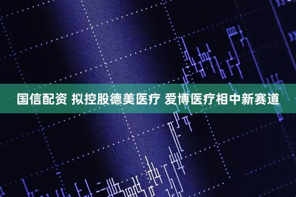 国信配资 拟控股德美医疗 爱博医疗相中新赛道