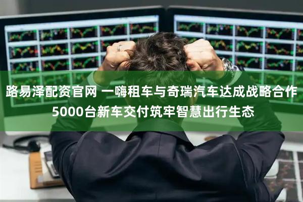 路易泽配资官网 一嗨租车与奇瑞汽车达成战略合作 5000台新车交付筑牢智慧出行生态