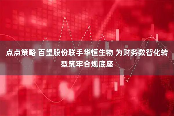 点点策略 百望股份联手华恒生物 为财务数智化转型筑牢合规底座