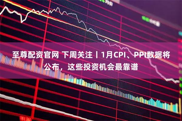 至尊配资官网 下周关注丨1月CPI、PPI数据将公布，这些投资机会最靠谱