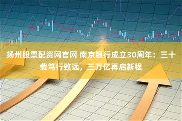 扬州股票配资网官网 南京银行成立30周年：三十载笃行致远，三万亿再启新程