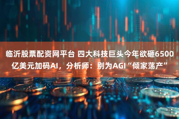 临沂股票配资网平台 四大科技巨头今年欲砸6500亿美元加码AI，分析师：别为AGI“倾家荡产”