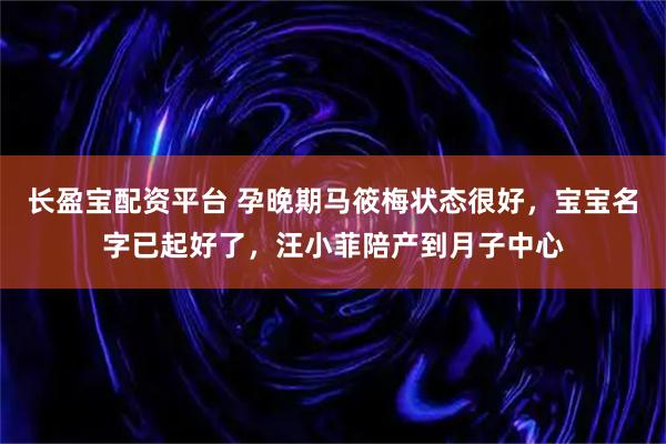 长盈宝配资平台 孕晚期马筱梅状态很好，宝宝名字已起好了，汪小菲陪产到月子中心
