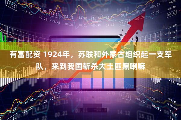 有富配资 1924年,苏联和外蒙古组织起一支军队,来到我国斩杀大土匪黑喇嘛