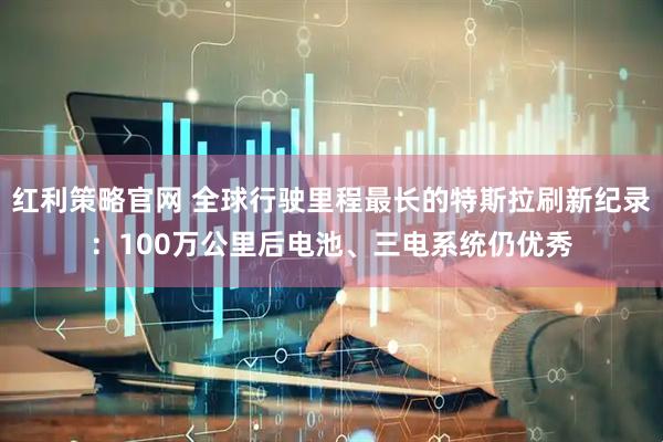红利策略官网 全球行驶里程最长的特斯拉刷新纪录：100万公里后电池、三电系统仍优秀