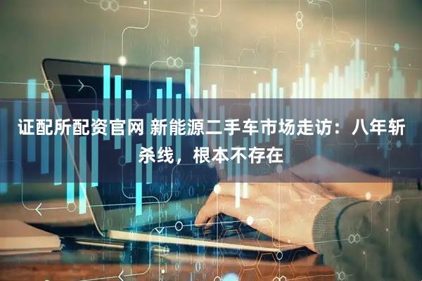 证配所配资官网 新能源二手车市场走访：八年斩杀线，根本不存在