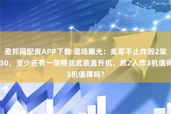 盈邦网配资APP下载 现场曝光：美军不止炸毁2架C-130，至少还有一架特战武装直升机，救2人炸3机值得吗？