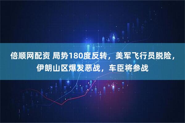 倍顺网配资 局势180度反转，美军飞行员脱险，伊朗山区爆发恶战，车臣将参战