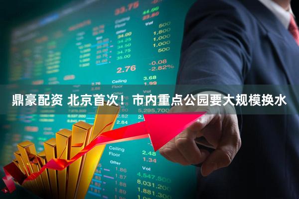 鼎豪配资 北京首次!市内重点公园要大规模换水